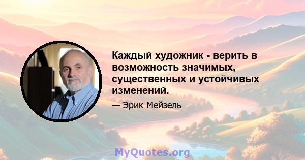 Каждый художник - верить в возможность значимых, существенных и устойчивых изменений.