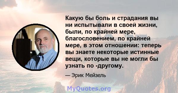 Какую бы боль и страдания вы ни испытывали в своей жизни, были, по крайней мере, благословением, по крайней мере, в этом отношении: теперь вы знаете некоторые истинные вещи, которые вы не могли бы узнать по -другому.