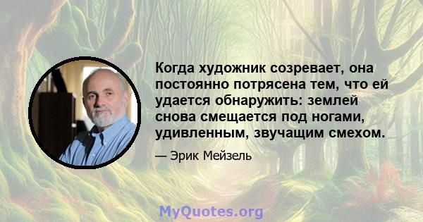 Когда художник созревает, она постоянно потрясена тем, что ей удается обнаружить: землей снова смещается под ногами, удивленным, звучащим смехом.