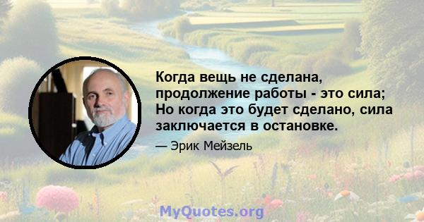 Когда вещь не сделана, продолжение работы - это сила; Но когда это будет сделано, сила заключается в остановке.