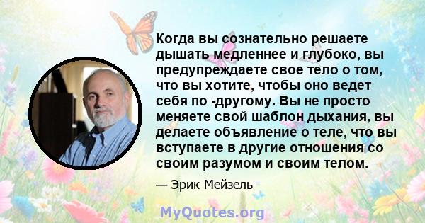 Когда вы сознательно решаете дышать медленнее и глубоко, вы предупреждаете свое тело о том, что вы хотите, чтобы оно ведет себя по -другому. Вы не просто меняете свой шаблон дыхания, вы делаете объявление о теле, что вы 