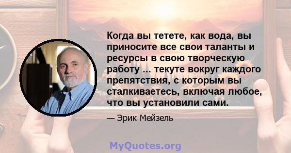 Когда вы тетете, как вода, вы приносите все свои таланты и ресурсы в свою творческую работу ... текуте вокруг каждого препятствия, с которым вы сталкиваетесь, включая любое, что вы установили сами.