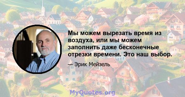 Мы можем вырезать время из воздуха, или мы можем заполнить даже бесконечные отрезки времени. Это наш выбор.