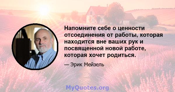 Напомните себе о ценности отсоединения от работы, которая находится вне ваших рук и посвященной новой работе, которая хочет родиться.