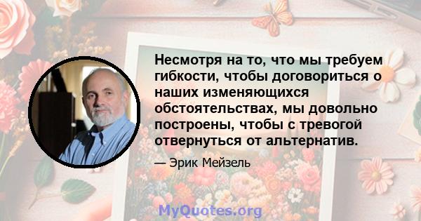 Несмотря на то, что мы требуем гибкости, чтобы договориться о наших изменяющихся обстоятельствах, мы довольно построены, чтобы с тревогой отвернуться от альтернатив.