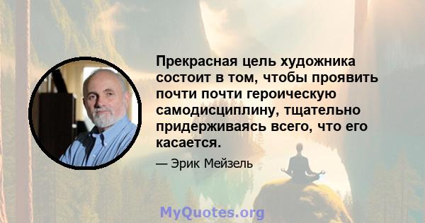 Прекрасная цель художника состоит в том, чтобы проявить почти почти героическую самодисциплину, тщательно придерживаясь всего, что его касается.