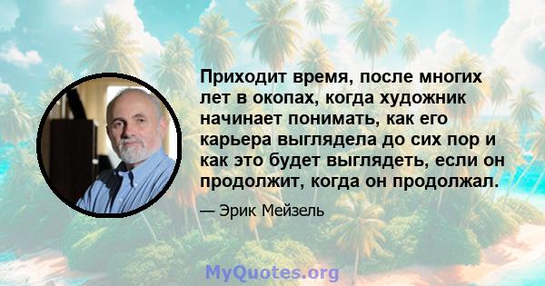 Приходит время, после многих лет в окопах, когда художник начинает понимать, как его карьера выглядела до сих пор и как это будет выглядеть, если он продолжит, когда он продолжал.