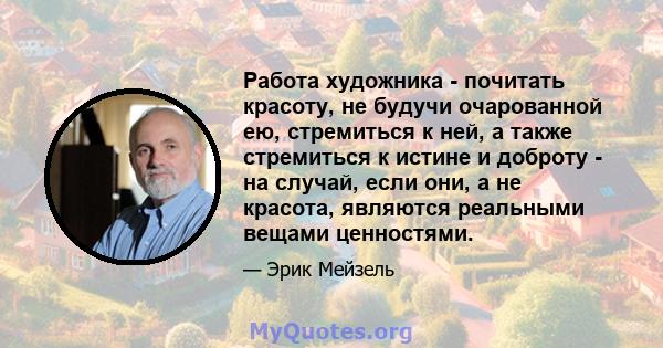 Работа художника - почитать красоту, не будучи очарованной ею, стремиться к ней, а также стремиться к истине и доброту - на случай, если они, а не красота, являются реальными вещами ценностями.