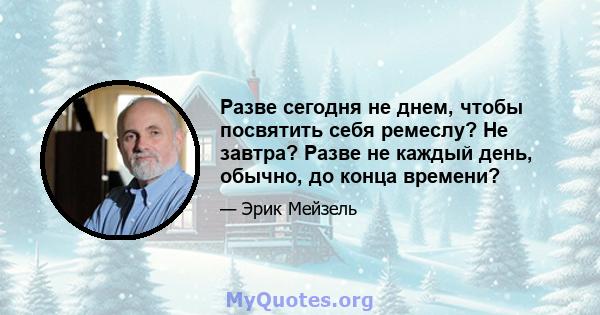 Разве сегодня не днем, чтобы посвятить себя ремеслу? Не завтра? Разве не каждый день, обычно, до конца времени?