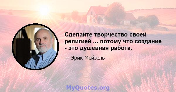 Сделайте творчество своей религией ... потому что создание - это душевная работа.