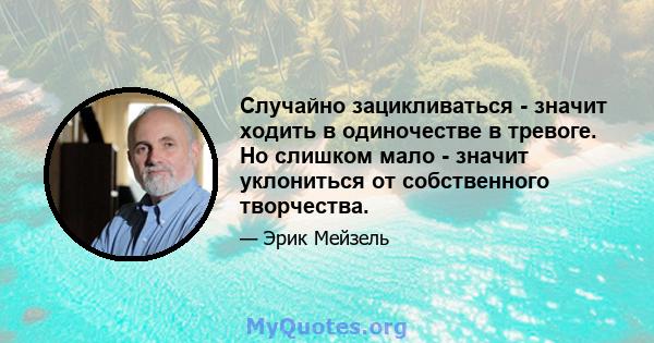 Случайно зацикливаться - значит ходить в одиночестве в тревоге. Но слишком мало - значит уклониться от собственного творчества.