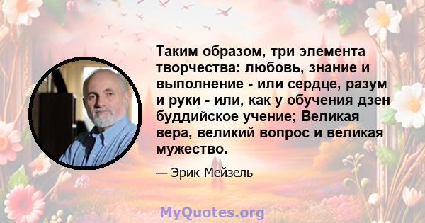 Таким образом, три элемента творчества: любовь, знание и выполнение - или сердце, разум и руки - или, как у обучения дзен буддийское учение; Великая вера, великий вопрос и великая мужество.