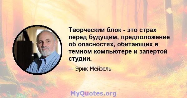 Творческий блок - это страх перед будущим, предположение об опасностях, обитающих в темном компьютере и запертой студии.