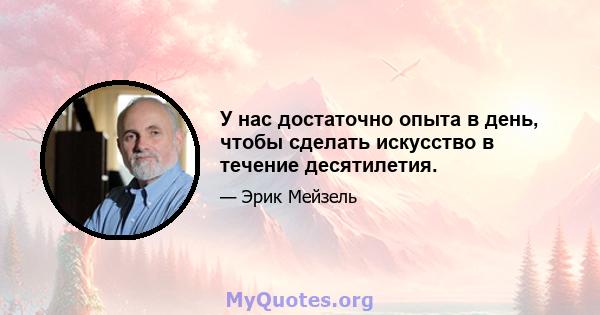 У нас достаточно опыта в день, чтобы сделать искусство в течение десятилетия.