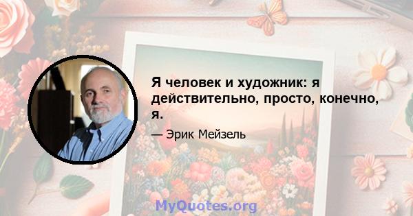 Я человек и художник: я действительно, просто, конечно, я.