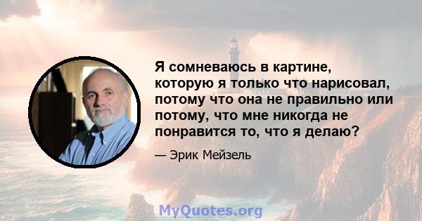 Я сомневаюсь в картине, которую я только что нарисовал, потому что она не правильно или потому, что мне никогда не понравится то, что я делаю?