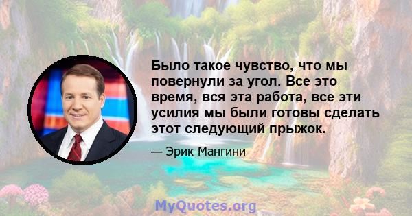 Было такое чувство, что мы повернули за угол. Все это время, вся эта работа, все эти усилия мы были готовы сделать этот следующий прыжок.