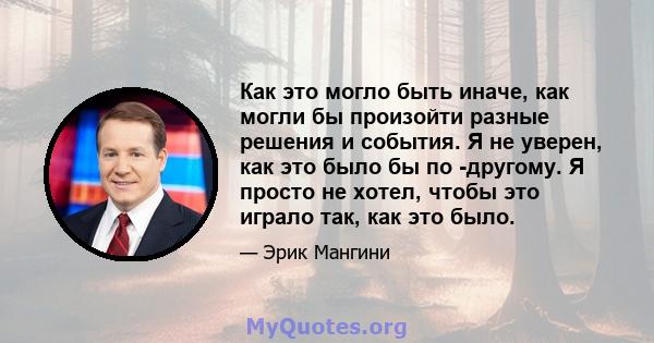 Как это могло быть иначе, как могли бы произойти разные решения и события. Я не уверен, как это было бы по -другому. Я просто не хотел, чтобы это играло так, как это было.