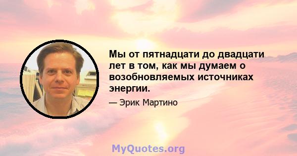 Мы от пятнадцати до двадцати лет в том, как мы думаем о возобновляемых источниках энергии.