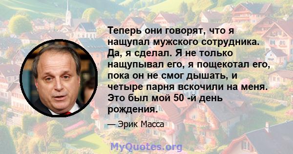 Теперь они говорят, что я нащупал мужского сотрудника. Да, я сделал. Я не только нащупывал его, я пощекотал его, пока он не смог дышать, и четыре парня вскочили на меня. Это был мой 50 -й день рождения.