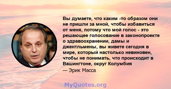 Вы думаете, что каким -то образом они не пришли за мной, чтобы избавиться от меня, потому что мой голос - это решающее голосование в законопроекте о здравоохранении, дамы и джентльмены, вы живете сегодня в мире, который 