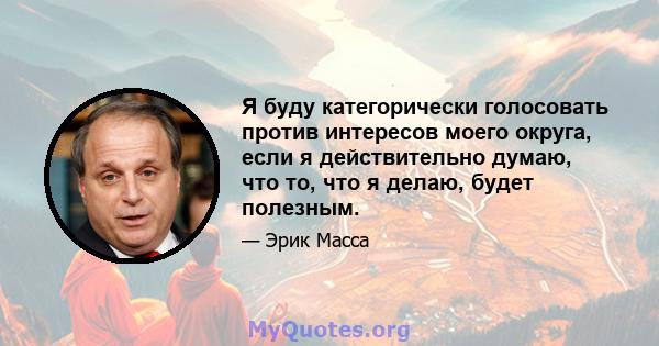 Я буду категорически голосовать против интересов моего округа, если я действительно думаю, что то, что я делаю, будет полезным.