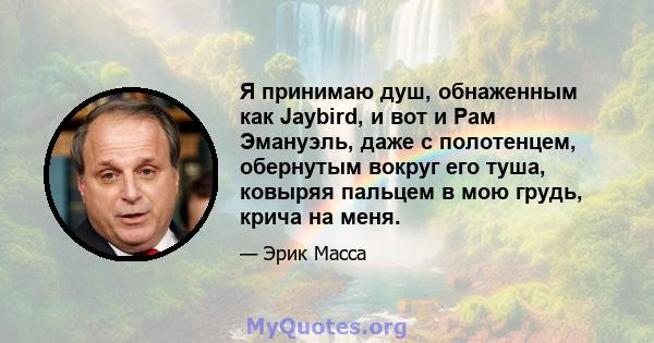 Я принимаю душ, обнаженным как Jaybird, и вот и Рам Эмануэль, даже с полотенцем, обернутым вокруг его туша, ковыряя пальцем в мою грудь, крича на меня.