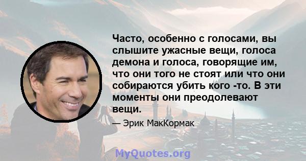 Часто, особенно с голосами, вы слышите ужасные вещи, голоса демона и голоса, говорящие им, что они того не стоят или что они собираются убить кого -то. В эти моменты они преодолевают вещи.