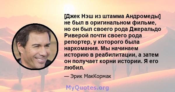 [Джек Нэш из штамма Андромеды] не был в оригинальном фильме, но он был своего рода Джеральдо Риверой почти своего рода репортер, у которого была наркомания. Мы начинаем историю в реабилитации, а затем он получает корни