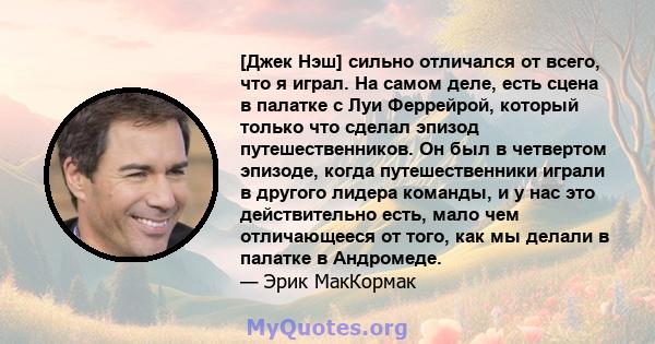 [Джек Нэш] сильно отличался от всего, что я играл. На самом деле, есть сцена в палатке с Луи Феррейрой, который только что сделал эпизод путешественников. Он был в четвертом эпизоде, когда путешественники играли в