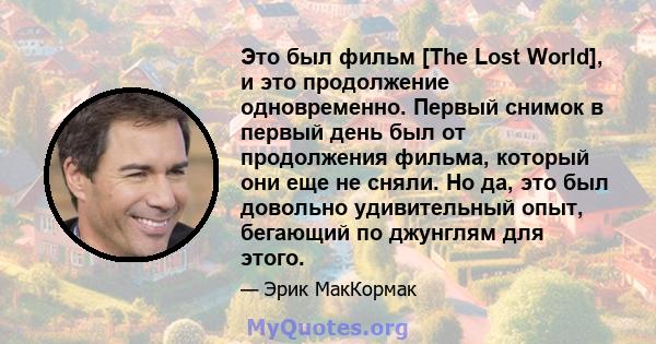 Это был фильм [The Lost World], и это продолжение одновременно. Первый снимок в первый день был от продолжения фильма, который они еще не сняли. Но да, это был довольно удивительный опыт, бегающий по джунглям для этого.