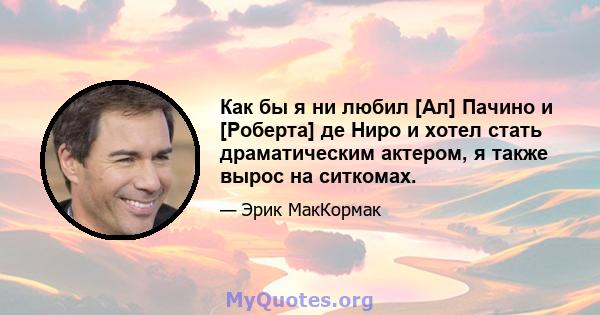 Как бы я ни любил [Ал] Пачино и [Роберта] де Ниро и хотел стать драматическим актером, я также вырос на ситкомах.