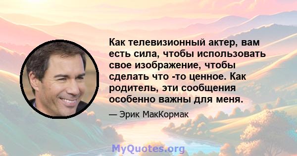 Как телевизионный актер, вам есть сила, чтобы использовать свое изображение, чтобы сделать что -то ценное. Как родитель, эти сообщения особенно важны для меня.