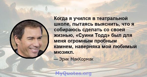 Когда я учился в театральной школе, пытаясь выяснить, что я собираюсь сделать со своей жизнью, «Суини Тодд» был для меня огромным пробным камнем, наверняка мой любимый мюзикл.