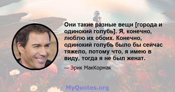 Они такие разные вещи [города и одинокий голубь]. Я, конечно, люблю их обоих. Конечно, одинокий голубь было бы сейчас тяжело, потому что, я имею в виду, тогда я не был женат.