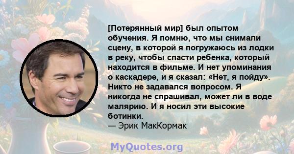 [Потерянный мир] был опытом обучения. Я помню, что мы снимали сцену, в которой я погружаюсь из лодки в реку, чтобы спасти ребенка, который находится в фильме. И нет упоминания о каскадере, и я сказал: «Нет, я пойду».