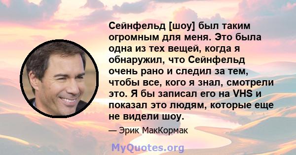 Сейнфельд [шоу] был таким огромным для меня. Это была одна из тех вещей, когда я обнаружил, что Сейнфельд очень рано и следил за тем, чтобы все, кого я знал, смотрели это. Я бы записал его на VHS и показал это людям,