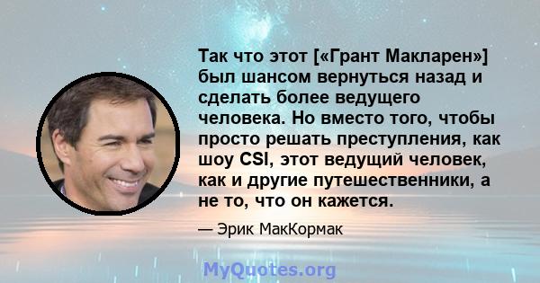 Так что этот [«Грант Макларен»] был шансом вернуться назад и сделать более ведущего человека. Но вместо того, чтобы просто решать преступления, как шоу CSI, этот ведущий человек, как и другие путешественники, а не то,