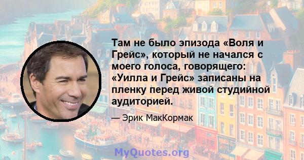 Там не было эпизода «Воля и Грейс», который не начался с моего голоса, говорящего: «Уилла и Грейс» записаны на пленку перед живой студийной аудиторией.