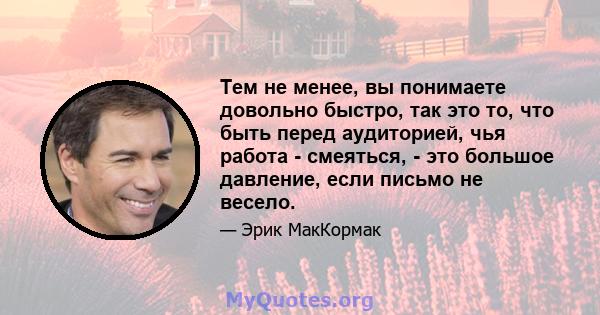 Тем не менее, вы понимаете довольно быстро, так это то, что быть перед аудиторией, чья работа - смеяться, - это большое давление, если письмо не весело.