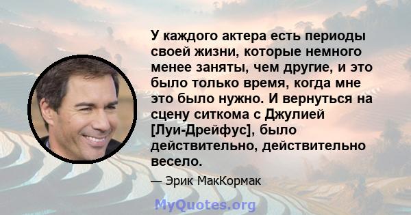 У каждого актера есть периоды своей жизни, которые немного менее заняты, чем другие, и это было только время, когда мне это было нужно. И вернуться на сцену ситкома с Джулией [Луи-Дрейфус], было действительно,