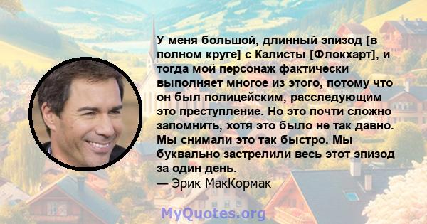 У меня большой, длинный эпизод [в полном круге] с Калисты [Флокхарт], и тогда мой персонаж фактически выполняет многое из этого, потому что он был полицейским, расследующим это преступление. Но это почти сложно