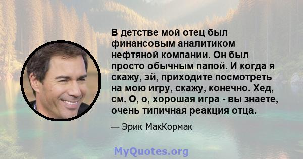 В детстве мой отец был финансовым аналитиком нефтяной компании. Он был просто обычным папой. И когда я скажу, эй, приходите посмотреть на мою игру, скажу, конечно. Хед, см. О, о, хорошая игра - вы знаете, очень типичная 