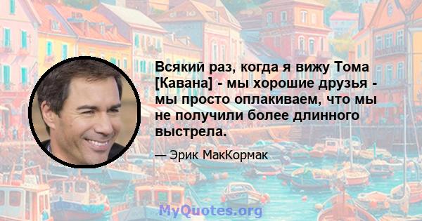 Всякий раз, когда я вижу Тома [Кавана] - мы хорошие друзья - мы просто оплакиваем, что мы не получили более длинного выстрела.