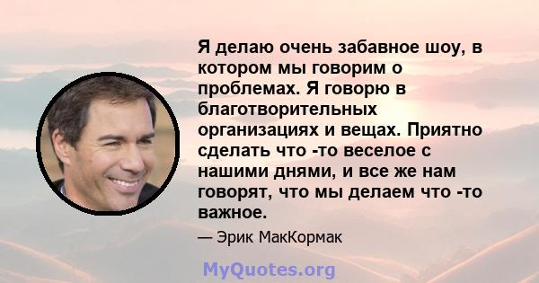 Я делаю очень забавное шоу, в котором мы говорим о проблемах. Я говорю в благотворительных организациях и вещах. Приятно сделать что -то веселое с нашими днями, и все же нам говорят, что мы делаем что -то важное.