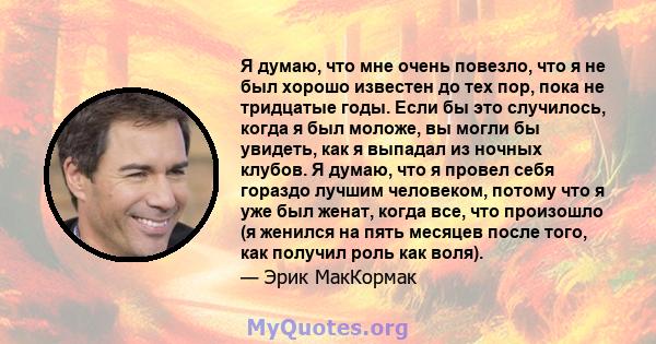 Я думаю, что мне очень повезло, что я не был хорошо известен до тех пор, пока не тридцатые годы. Если бы это случилось, когда я был моложе, вы могли бы увидеть, как я выпадал из ночных клубов. Я думаю, что я провел себя 