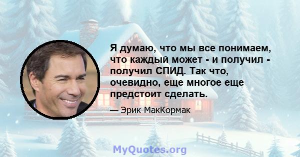 Я думаю, что мы все понимаем, что каждый может - и получил - получил СПИД. Так что, очевидно, еще многое еще предстоит сделать.