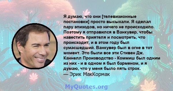 Я думаю, что они [телевизионные постановки] просто высыхали. Я сделал пару эпизодов, но ничего не происходило. Поэтому я отправился в Ванкувер, чтобы навестить приятеля и посмотреть, что происходит, и в этом году был