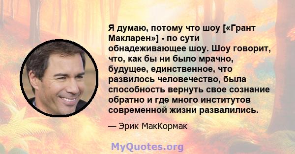 Я думаю, потому что шоу [«Грант Макларен»] - по сути обнадеживающее шоу. Шоу говорит, что, как бы ни было мрачно, будущее, единственное, что развилось человечество, была способность вернуть свое сознание обратно и где