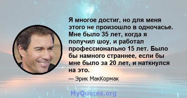 Я многое достиг, но для меня этого не произошло в одночасье. Мне было 35 лет, когда я получил шоу, и работал профессионально 15 лет. Было бы намного страннее, если бы мне было за 20 лет, и наткнулся на это.